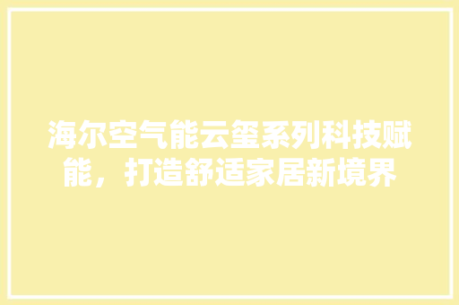 海尔空气能云玺系列科技赋能，打造舒适家居新境界 热水器