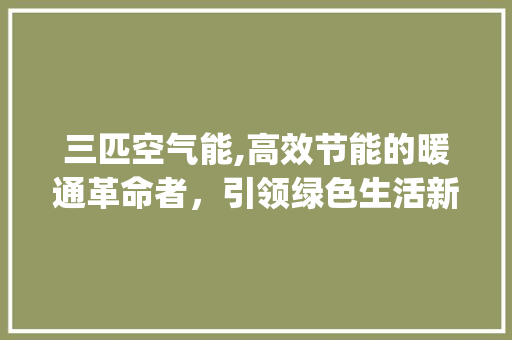 三匹空气能,高效节能的暖通革命者，引领绿色生活新风尚_3匹空气能价位 三匹空气能,高效节能的暖通革命者，引领绿色生活新风尚_3匹空气能价位 清洁保养