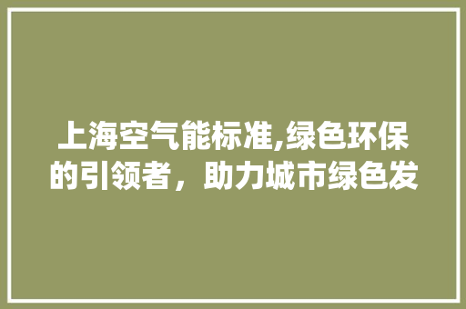 上海空气能标准,绿色环保的引领者，助力城市绿色发展_上海空气能标准 上海空气能标准,绿色环保的引领者，助力城市绿色发展_上海空气能标准 洁具维修