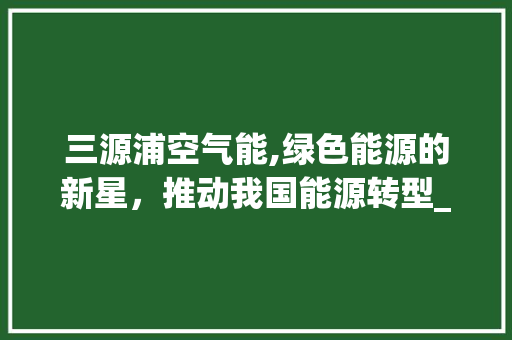 三源浦空气能,绿色能源的新星，推动我国能源转型_三源浦空气能 三源浦空气能,绿色能源的新星，推动我国能源转型_三源浦空气能 贴膜