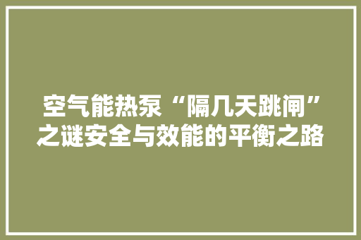 空气能热泵“隔几天跳闸”之谜安全与效能的平衡之路 冰箱