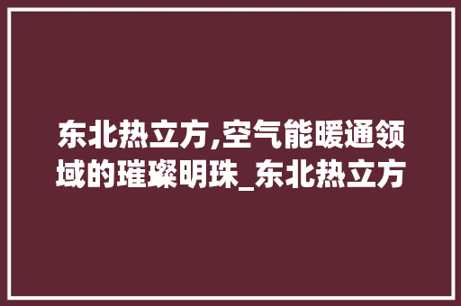 东北热立方,空气能暖通领域的璀璨明珠_东北热立方空气能 东北热立方,空气能暖通领域的璀璨明珠_东北热立方空气能 家居维修