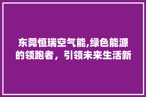 东莞恒瑞空气能,绿色能源的领跑者，引领未来生活新潮流_东莞恒瑞空气能 东莞恒瑞空气能,绿色能源的领跑者，引领未来生活新潮流_东莞恒瑞空气能 旧房改造