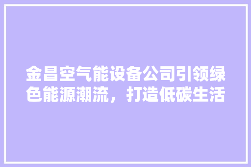 金昌空气能设备公司引领绿色能源潮流，打造低碳生活新篇章 装修设计