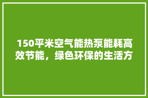 150平米空气能热泵能耗高效节能，绿色环保的生活方式 家电维护