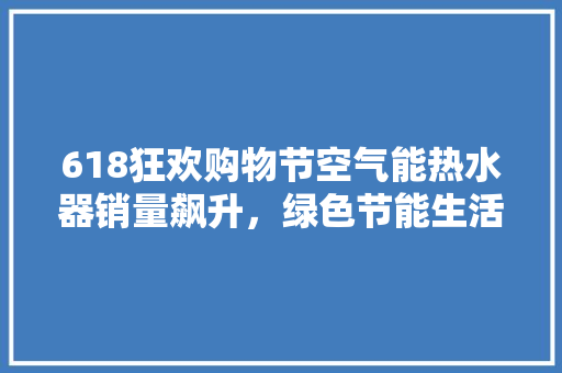 618狂欢购物节空气能热水器销量飙升，绿色节能生活新风尚 冰箱