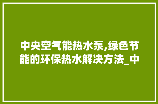 中央空气能热水泵,绿色节能的环保热水解决方法_中央空气能热水泵 中央空气能热水泵,绿色节能的环保热水解决方法_中央空气能热水泵 贴膜