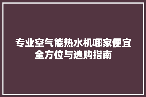 专业空气能热水机哪家便宜全方位与选购指南 旧房改造