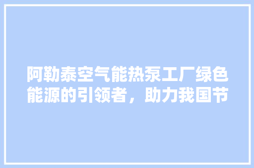 阿勒泰空气能热泵工厂绿色能源的引领者，助力我国节能减排事业 水电维修