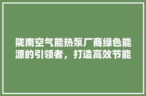 陇南空气能热泵厂商绿色能源的引领者，打造高效节能生活 家具修理