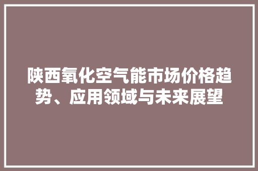陕西氧化空气能市场价格趋势、应用领域与未来展望 贴膜