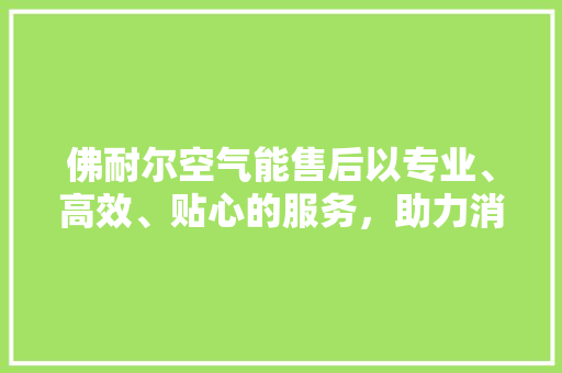 佛耐尔空气能售后以专业、高效、贴心的服务，助力消费者无忧享受舒适生活 翻新改色