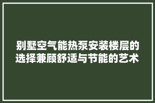 别墅空气能热泵安装楼层的选择兼顾舒适与节能的艺术 贴膜