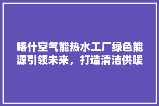 喀什空气能热水工厂绿色能源引领未来，打造清洁供暖新标杆 热水器