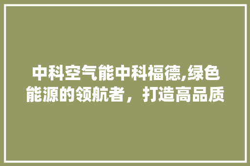 中科空气能中科福德,绿色能源的领航者，打造高品质生活新篇章_中科空气能中科福德 中科空气能中科福德,绿色能源的领航者，打造高品质生活新篇章_中科空气能中科福德 空调
