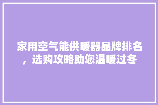 家用空气能供暖器品牌排名，选购攻略助您温暖过冬 家居维修