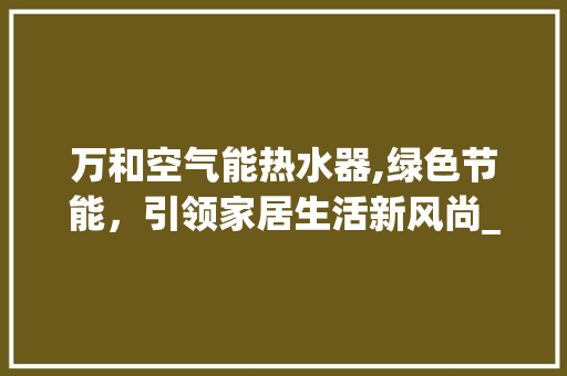 万和空气能热水器,绿色节能，引领家居生活新风尚_万和空气能热水器特点 万和空气能热水器,绿色节能，引领家居生活新风尚_万和空气能热水器特点 旧房改造
