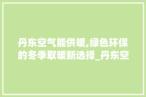 丹东空气能供暖,绿色环保的冬季取暖新选择_丹东空气能供暖报价 丹东空气能供暖,绿色环保的冬季取暖新选择_丹东空气能供暖报价 清洁保养