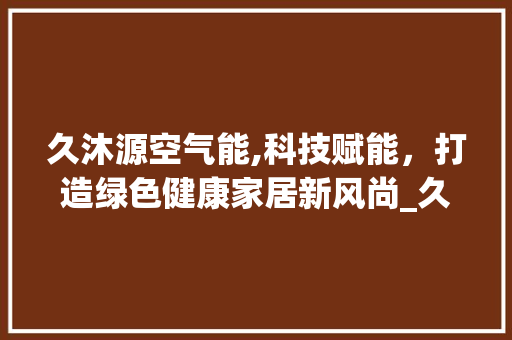 久沐源空气能,科技赋能，打造绿色健康家居新风尚_久沐源空气能 久沐源空气能,科技赋能，打造绿色健康家居新风尚_久沐源空气能 热水器
