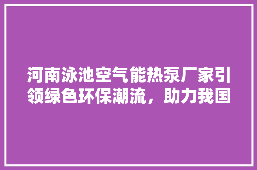 河南泳池空气能热泵厂家引领绿色环保潮流，助力我国泳池产业转型升级 装修设计