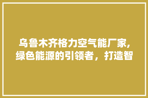 乌鲁木齐格力空气能厂家,绿色能源的引领者，打造智能舒适生活_乌鲁木齐格力空气能厂家 乌鲁木齐格力空气能厂家,绿色能源的引领者，打造智能舒适生活_乌鲁木齐格力空气能厂家 家电维护