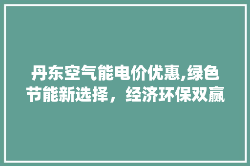 丹东空气能电价优惠,绿色节能新选择，经济环保双赢之路_丹东空气能电价优惠 丹东空气能电价优惠,绿色节能新选择，经济环保双赢之路_丹东空气能电价优惠 洁具维修