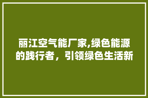 丽江空气能厂家,绿色能源的践行者，引领绿色生活新风尚_云南丽江空气能厂家 丽江空气能厂家,绿色能源的践行者，引领绿色生活新风尚_云南丽江空气能厂家 家具修理