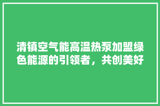 清镇空气能高温热泵加盟绿色能源的引领者，共创美好未来 局部翻新
