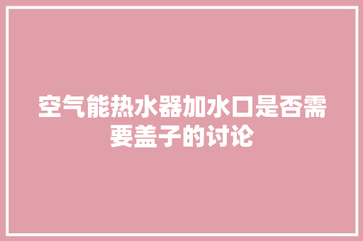 空气能热水器加水口是否需要盖子的讨论 清洁保养