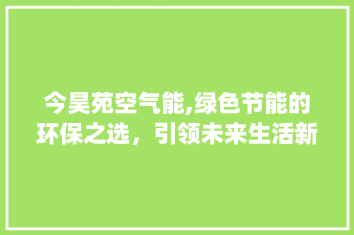 今昊苑空气能,绿色节能的环保之选，引领未来生活新风尚_今昊苑空气能 今昊苑空气能,绿色节能的环保之选，引领未来生活新风尚_今昊苑空气能 水电维修