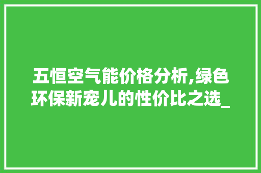 五恒空气能价格分析,绿色环保新宠儿的性价比之选_五恒空气能价格 五恒空气能价格分析,绿色环保新宠儿的性价比之选_五恒空气能价格 家居维修