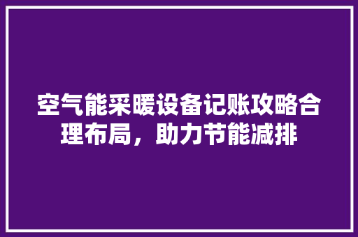 空气能采暖设备记账攻略合理布局，助力节能减排 家电维护