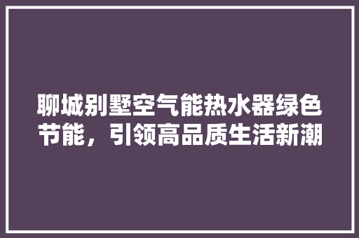 聊城别墅空气能热水器绿色节能，引领高品质生活新潮流 清洁保养