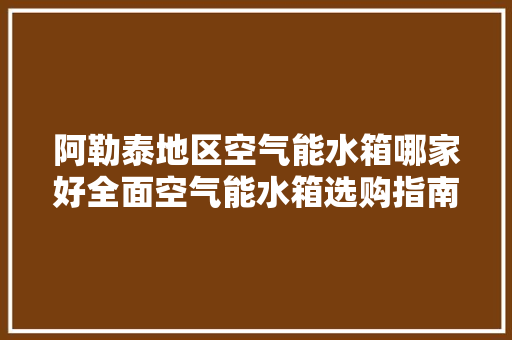 阿勒泰地区空气能水箱哪家好全面空气能水箱选购指南 清洁保养