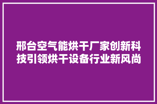邢台空气能烘干厂家创新科技引领烘干设备行业新风尚 家居维修