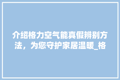 介绍格力空气能真假辨别方法，为您守护家居温暖_格力空气能真假辨别 介绍格力空气能真假辨别方法，为您守护家居温暖_格力空气能真假辨别 家具修理