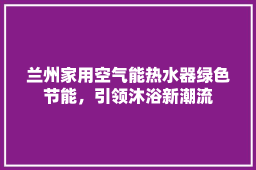 兰州家用空气能热水器绿色节能，引领沐浴新潮流 洁具维修