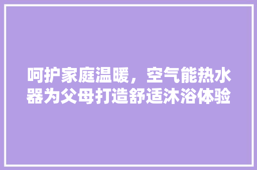 呵护家庭温暖，空气能热水器为父母打造舒适沐浴体验 家具修理