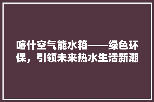 喀什空气能水箱——绿色环保，引领未来热水生活新潮流 家电维护