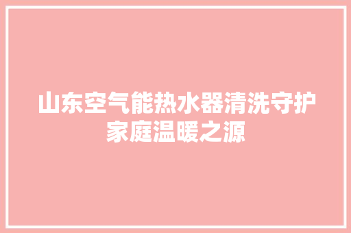 山东空气能热水器清洗守护家庭温暖之源 热水器