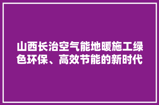 山西长治空气能地暖施工绿色环保、高效节能的新时代家居选择 家居维修