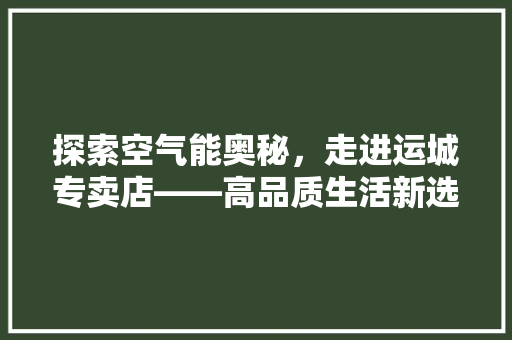 探索空气能奥秘，走进运城专卖店——高品质生活新选择 龙头管件