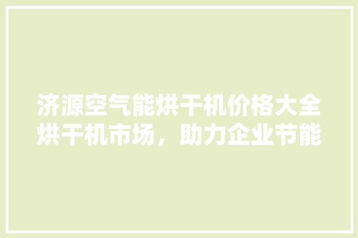 济源空气能烘干机价格大全烘干机市场，助力企业节能降耗 清洁保养