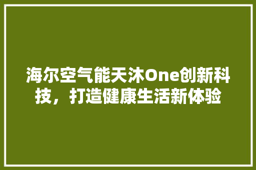 海尔空气能天沐One创新科技，打造健康生活新体验 家电维护