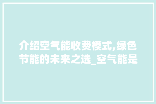 介绍空气能收费模式,绿色节能的未来之选_空气能是怎么收费 家电维护 介绍空气能收费模式,绿色节能的未来之选_空气能是怎么收费 介绍空气能收费模式,绿色节能的未来之选_空气能是怎么收费 家电维护