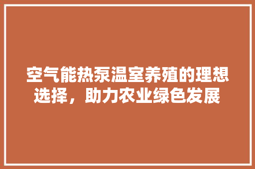 空气能热泵温室养殖的理想选择，助力农业绿色发展 装修设计
