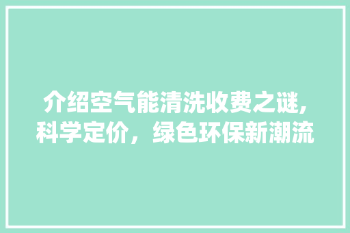 介绍空气能清洗收费之谜,科学定价，绿色环保新潮流_空气能清洗怎么收费 介绍空气能清洗收费之谜,科学定价，绿色环保新潮流_空气能清洗怎么收费 家居维修