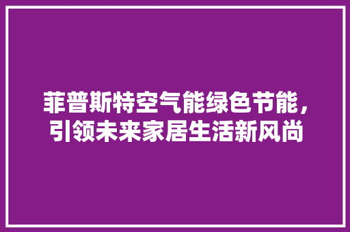 菲普斯特空气能绿色节能，引领未来家居生活新风尚 家居维修