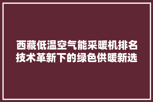 西藏低温空气能采暖机排名技术革新下的绿色供暖新选择 家电维护