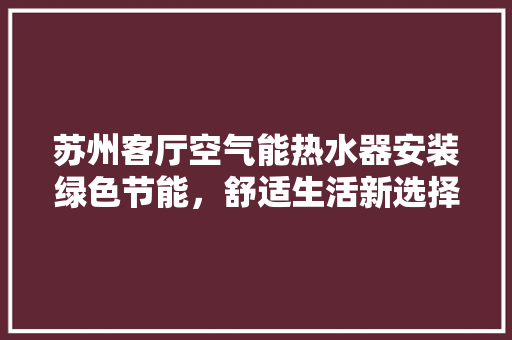 苏州客厅空气能热水器安装绿色节能，舒适生活新选择 清洁保养